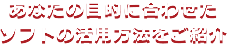 あなたの目的に合わせたソフトの活用方法をご紹介